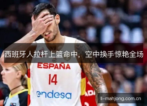 西班牙人拉杆上篮命中，空中换手惊艳全场
